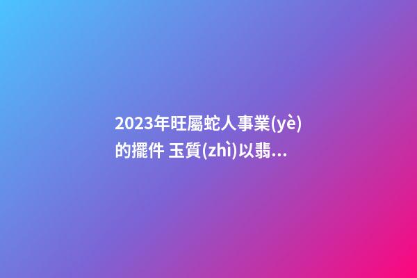 2023年旺屬蛇人事業(yè)的擺件 玉質(zhì)以翡翠為最佳
